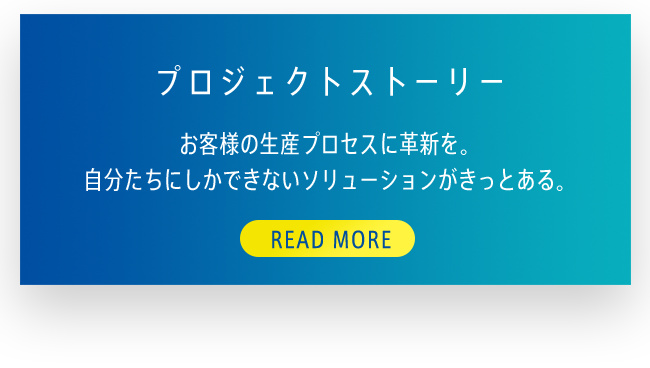 プロジェクトストーリー お客様の生産プロセスに革新を。自分たちにしかできないソリューションがきっとある。